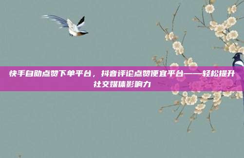 快手自助点赞下单平台，抖音评论点赞便宜平台——轻松提升社交媒体影响力