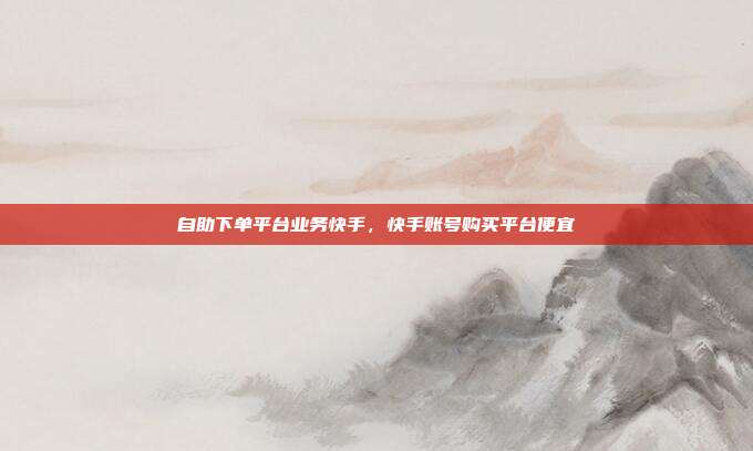 自助下单平台业务快手，快手账号购买平台便宜