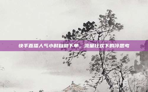 快手直播人气小时自助下单,流量狂欢下的冷思考