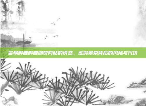 警惕哔哩哔哩刷赞网站的诱惑,虚假繁荣背后的风险与代价