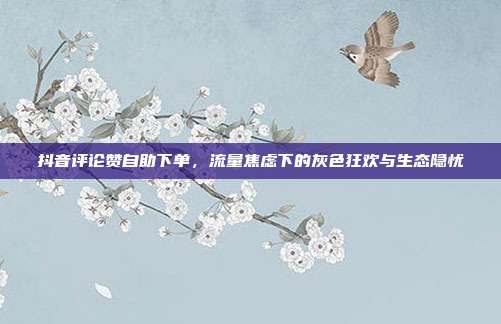 抖音评论赞自助下单,流量焦虑下的灰色狂欢与生态隐忧