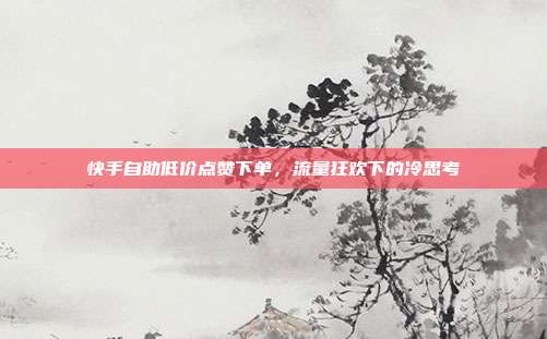 快手自助低价点赞下单,流量狂欢下的冷思考