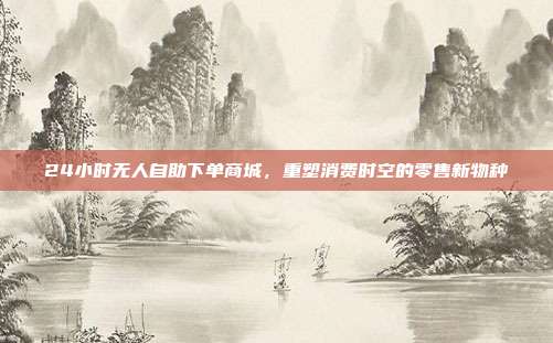24小时无人自助下单商城,重塑消费时空的零售新物种
