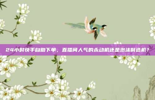 24小时快手自助下单,直播间人气的永动机还是泡沫制造机?