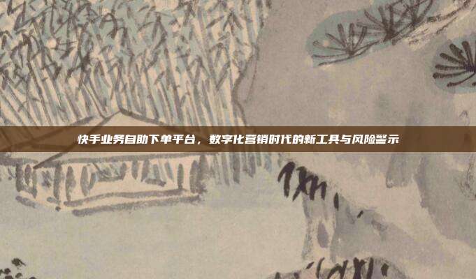 快手业务自助下单平台,数字化营销时代的新工具与风险警示