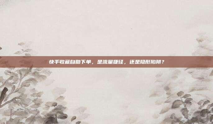 快手收藏自助下单,是流量捷径,还是隐形陷阱?