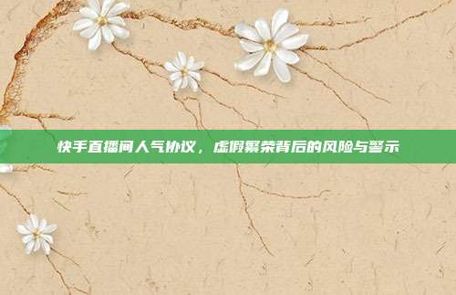快手直播间人气协议，虚假繁荣背后的风险与警示