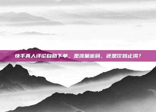 快手真人评论自助下单，是流量密码，还是饮鸩止渴？