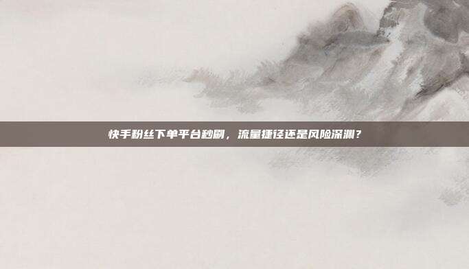 快手粉丝下单平台秒刷，流量捷径还是风险深渊？