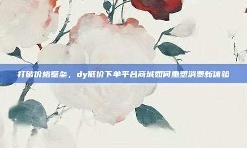 打破价格壁垒，dy低价下单平台商城如何重塑消费新体验