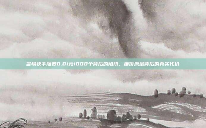警惕快手涨赞0.01元1000个背后的陷阱,廉价流量背后的真实代价