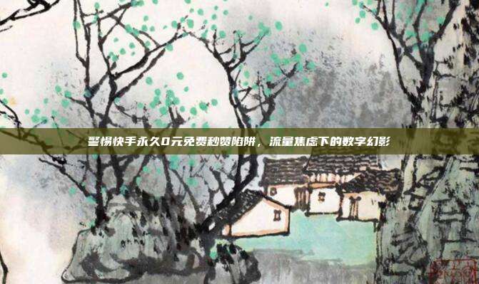 警惕快手永久0元免费秒赞陷阱,流量焦虑下的数字幻影