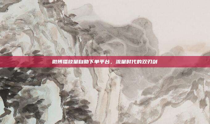 微博播放量自助下单平台,流量时代的双刃剑