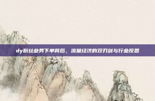 dy粉丝业务下单背后,流量经济的双刃剑与行业反思