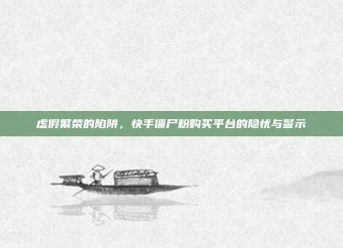 虚假繁荣的陷阱,快手僵尸粉购买平台的隐忧与警示
