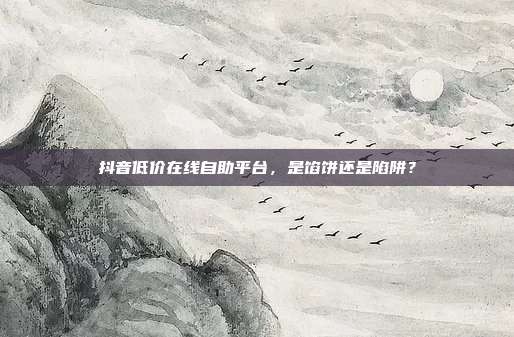 抖音低价在线自助平台，是馅饼还是陷阱？