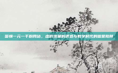 警惕一元一千粉网站，虚假流量的诱惑与数字时代的信誉陷阱