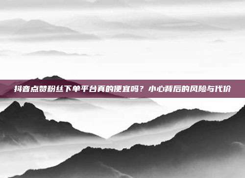 抖音点赞粉丝下单平台真的便宜吗？小心背后的风险与代价