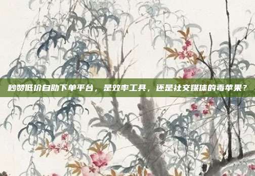 秒赞低价自助下单平台,是效率工具,还是社交媒体的毒苹果?