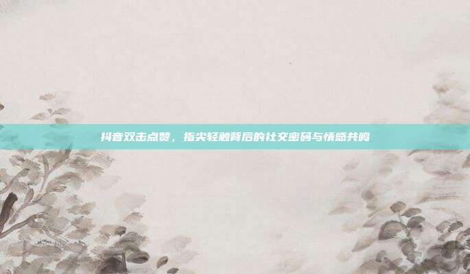 抖音双击点赞,指尖轻触背后的社交密码与情感共鸣