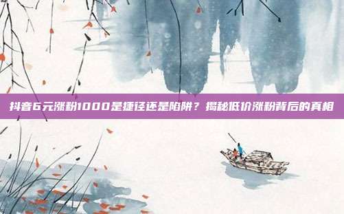 抖音6元涨粉1000是捷径还是陷阱?揭秘低价涨粉背后的真相