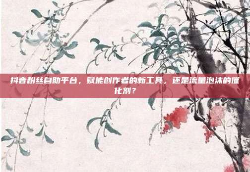 抖音粉丝自助平台,赋能创作者的新工具,还是流量泡沫的催化剂?