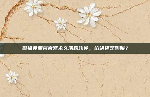 警惕免费抖音涨永久活粉软件，馅饼还是陷阱？