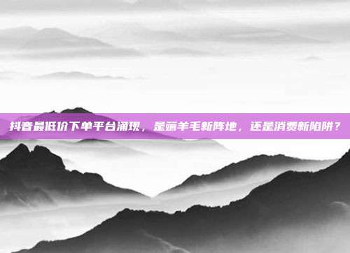 抖音最低价下单平台涌现，是薅羊毛新阵地，还是消费新陷阱？