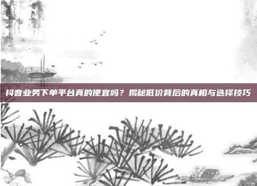 抖音业务下单平台真的便宜吗？揭秘低价背后的真相与选择技巧