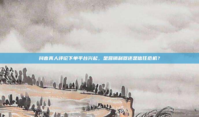 抖音真人评论下单平台兴起，是营销利器还是信任危机？