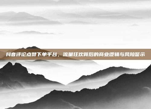 抖音评论点赞下单平台,流量狂欢背后的商业逻辑与风险警示