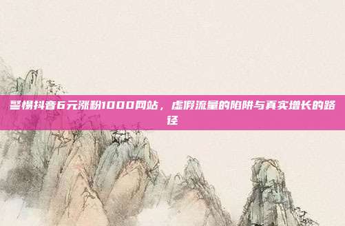 警惕抖音6元涨粉1000网站,虚假流量的陷阱与真实增长的路径