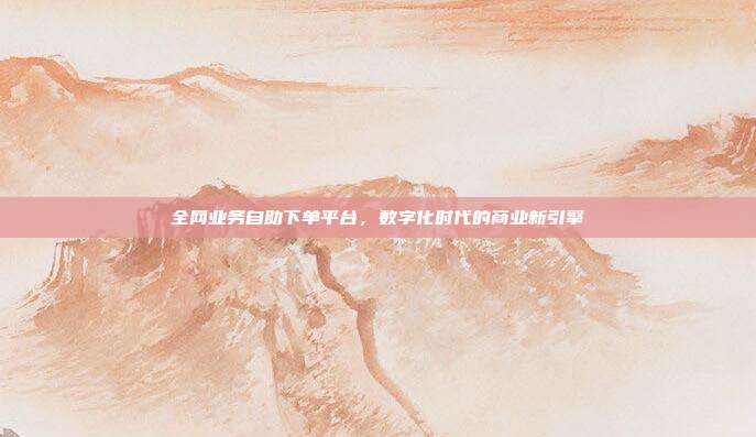 全网业务自助下单平台,数字化时代的商业新引擎