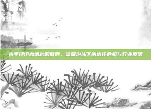 快手评论点赞秒刷背后，流量泡沫下的信任危机与行业反思