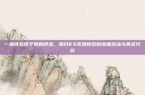一块钱五百个赞的诱惑,揭开KS买赞背后的流量泡沫与真实代价