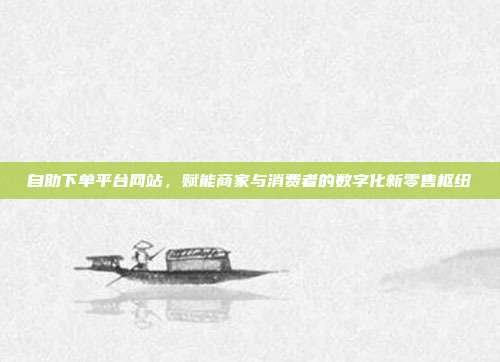 自助下单平台网站,赋能商家与消费者的数字化新零售枢纽