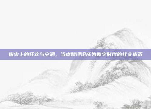 指尖上的狂欢与空洞,当点赞评论成为数字时代的社交货币