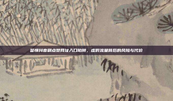 警惕抖音刷点赞网址入口陷阱，虚假流量背后的风险与代价