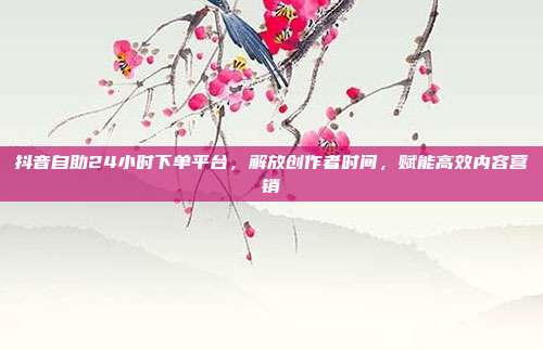抖音自助24小时下单平台，解放创作者时间，赋能高效内容营销