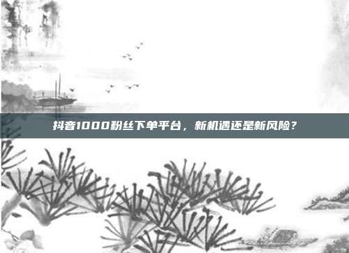 抖音1000粉丝下单平台，新机遇还是新风险？