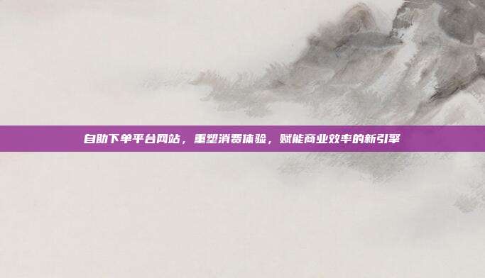 自助下单平台网站，重塑消费体验，赋能商业效率的新引擎