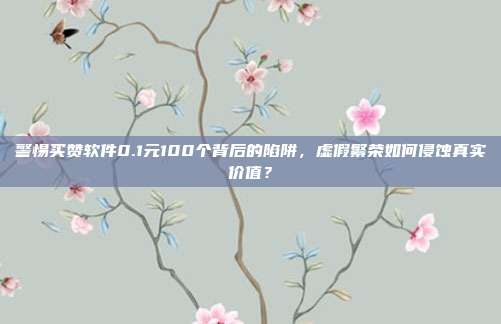 警惕买赞软件0.1元100个背后的陷阱，虚假繁荣如何侵蚀真实价值？