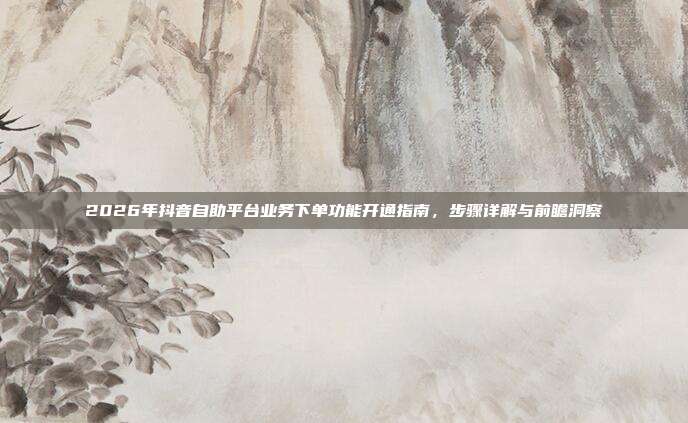 2026年抖音自助平台业务下单功能开通指南，步骤详解与前瞻洞察