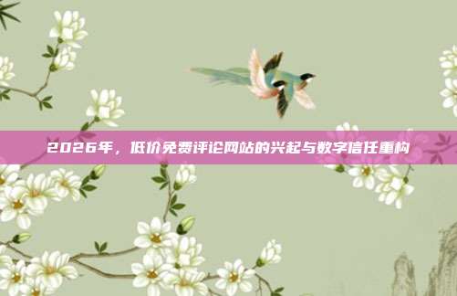 2026年，低价免费评论网站的兴起与数字信任重构