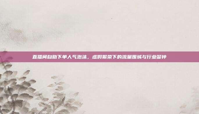 直播间自助下单人气泡沫，虚假繁荣下的流量围城与行业警钟