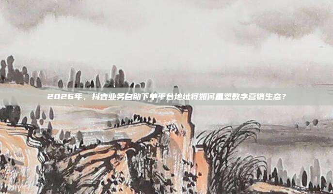 2026年，抖音业务自助下单平台地址将如何重塑数字营销生态？