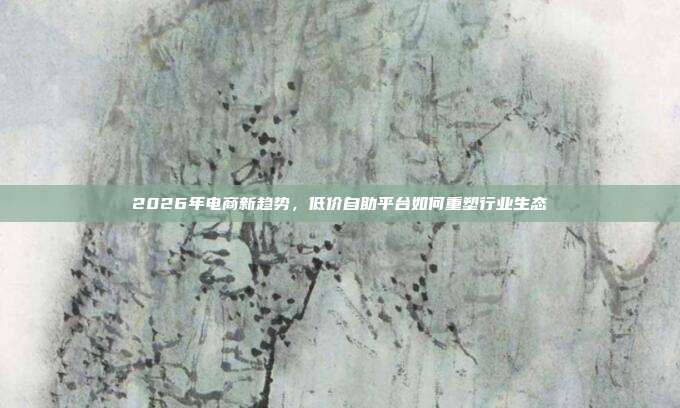 2026年电商新趋势，低价自助平台如何重塑行业生态