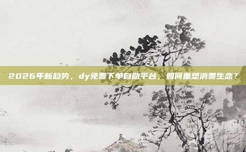 2026年新趋势，dy免费下单自助平台，如何重塑消费生态？