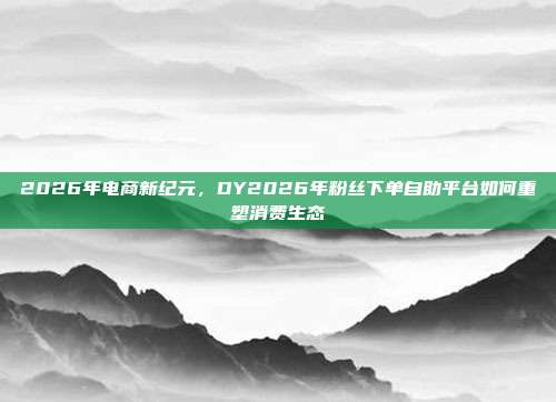 2026年电商新纪元,DY2026年粉丝下单自助平台如何重塑消费生态