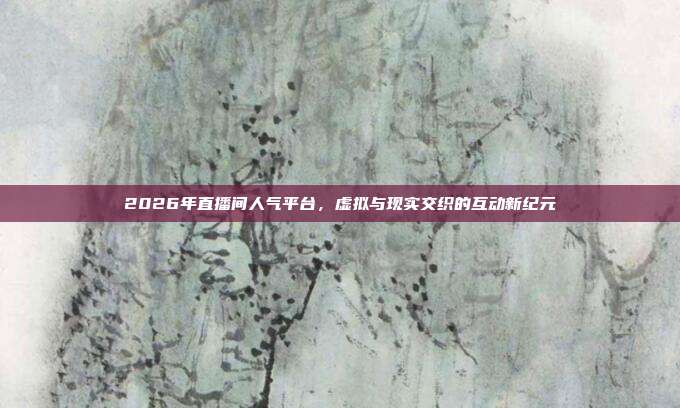 2026年直播间人气平台,虚拟与现实交织的互动新纪元